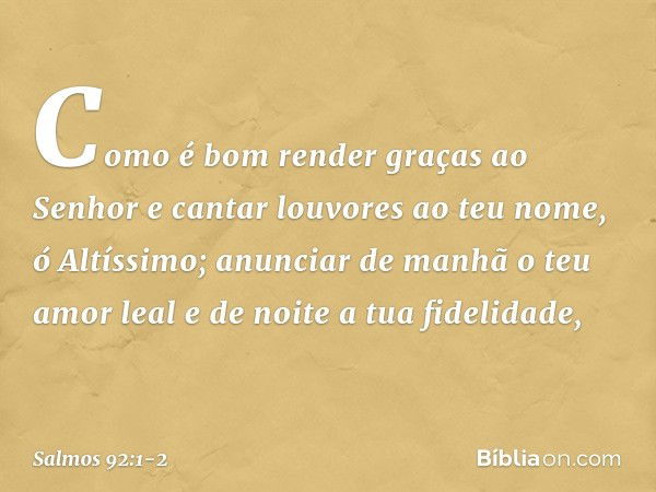 Como é bom render graças ao Senhor
e cantar louvores ao teu nome, ó Altíssimo; anunciar de manhã o teu amor leal
e de noite a tua fidelidade, -- Salmo 92:1-2