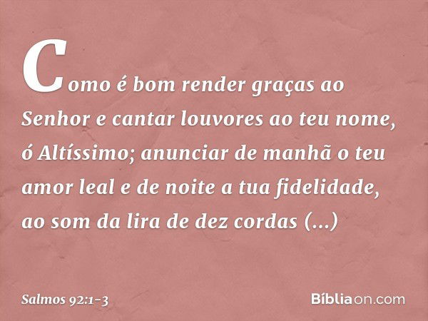 Como é bom render graças ao Senhor
e cantar louvores ao teu nome, ó Altíssimo; anunciar de manhã o teu amor leal
e de noite a tua fidelidade, ao som da lira de 