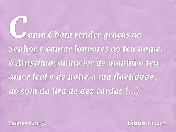 Como é bom render graças ao Senhor
e cantar louvores ao teu nome, ó Altíssimo; anunciar de manhã o teu amor leal
e de noite a tua fidelidade, ao som da lira de 