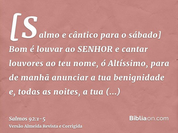 [Salmo e cântico para o sábado] Bom é louvar ao SENHOR e cantar louvores ao teu nome, ó Altíssimo,para de manhã anunciar a tua benignidade e, todas as noites, a