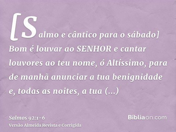 [Salmo e cântico para o sábado] Bom é louvar ao SENHOR e cantar louvores ao teu nome, ó Altíssimo,para de manhã anunciar a tua benignidade e, todas as noites, a