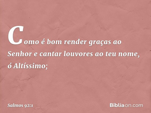 Como é bom render graças ao Senhor
e cantar louvores ao teu nome, ó Altíssimo; -- Salmo 92:1