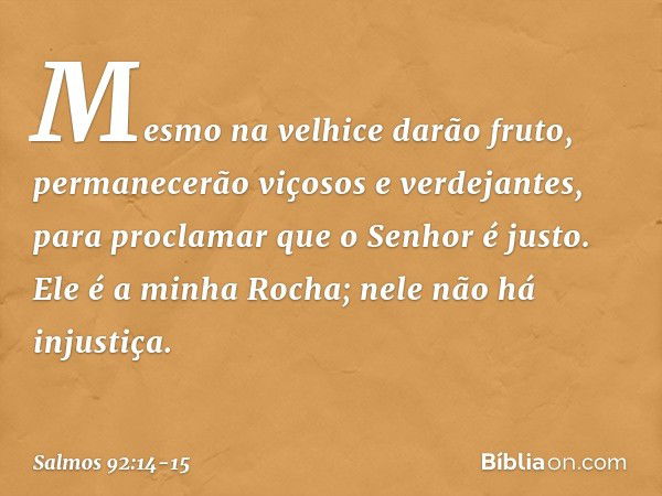 Mesmo na velhice darão fruto,
permanecerão viçosos e verdejantes, para proclamar que o Senhor é justo.
Ele é a minha Rocha;
nele não há injustiça. -- Salmo 92:1