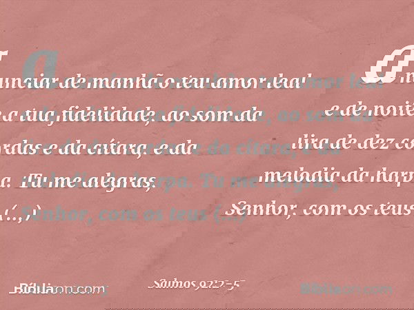 anunciar de manhã o teu amor leal
e de noite a tua fidelidade, ao som da lira de dez cordas e da cítara,
e da melodia da harpa. Tu me alegras, Senhor, com os te