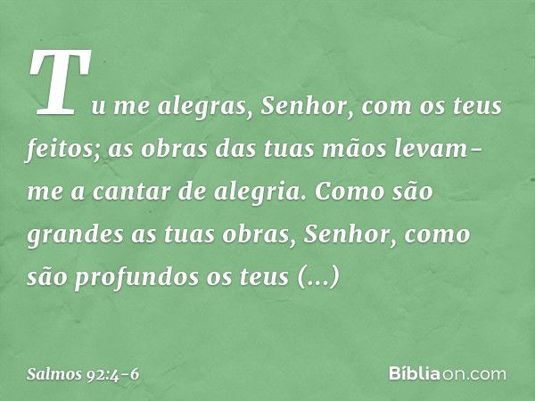 Tu me alegras, Senhor, com os teus feitos;
as obras das tuas mãos
levam-me a cantar de alegria. Como são grandes as tuas obras, Senhor,
como são profundos os te