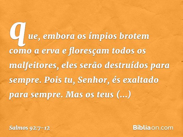 que, embora os ímpios brotem como a erva
e floresçam todos os malfeitores,
eles serão destruídos para sempre. Pois tu, Senhor, és exaltado para sempre. Mas os t