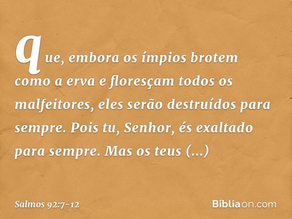 que, embora os ímpios brotem como a erva
e floresçam todos os malfeitores,
eles serão destruídos para sempre. Pois tu, Senhor, és exaltado para sempre. Mas os t