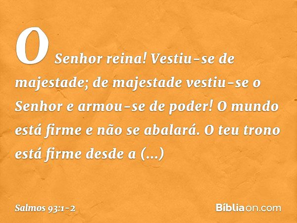 O Senhor reina!
Vestiu-se de majestade;
de majestade vestiu-se o Senhor
e armou-se de poder!
O mundo está firme e não se abalará. O teu trono está firme desde a