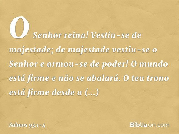 O Senhor reina!
Vestiu-se de majestade;
de majestade vestiu-se o Senhor
e armou-se de poder!
O mundo está firme e não se abalará. O teu trono está firme desde a