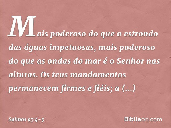 Mais poderoso do que o estrondo
das águas impetuosas,
mais poderoso do que as ondas do mar
é o Senhor nas alturas. Os teus mandamentos
permanecem firmes e fiéis