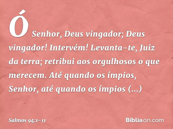 Ó Senhor, Deus vingador;
Deus vingador! Intervém! Levanta-te, Juiz da terra;
retribui aos orgulhosos o que merecem. Até quando os ímpios, Senhor,
até quando os 