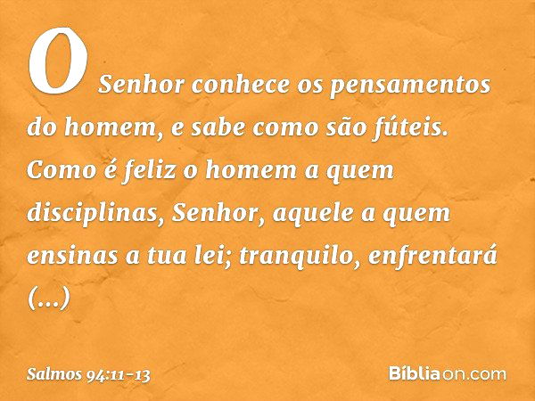 O Senhor conhece
os pensamentos do homem,
e sabe como são fúteis. Como é feliz o homem a quem disciplinas,
Senhor,
aquele a quem ensinas a tua lei; tranquilo, e