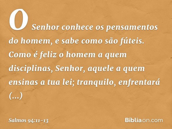 O Senhor conhece
os pensamentos do homem,
e sabe como são fúteis. Como é feliz o homem a quem disciplinas,
Senhor,
aquele a quem ensinas a tua lei; tranquilo, e