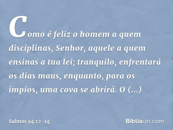 Como é feliz o homem a quem disciplinas,
Senhor,
aquele a quem ensinas a tua lei; tranquilo, enfrentará os dias maus,
enquanto, para os ímpios,
uma cova se abri