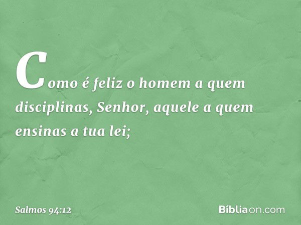 Como é feliz o homem a quem disciplinas,
Senhor,
aquele a quem ensinas a tua lei; -- Salmo 94:12