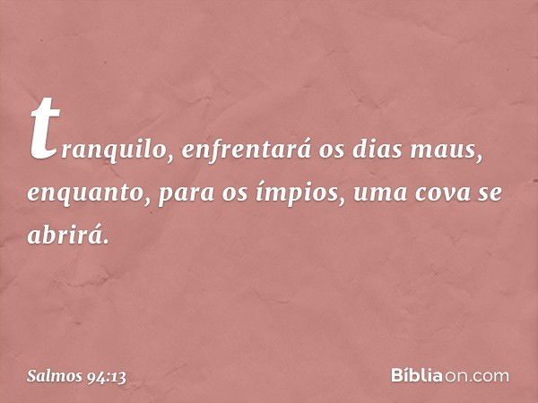 tranquilo, enfrentará os dias maus,
enquanto, para os ímpios,
uma cova se abrirá. -- Salmo 94:13