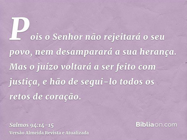 Pois o Senhor não rejeitará o seu povo, nem desamparará a sua herança.Mas o juízo voltará a ser feito com justiça, e hão de segui-lo todos os retos de coração.