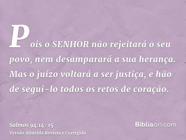 Pois o SENHOR não rejeitará o seu povo, nem desamparará a sua herança.Mas o juízo voltará a ser justiça, e hão de segui-lo todos os retos de coração.