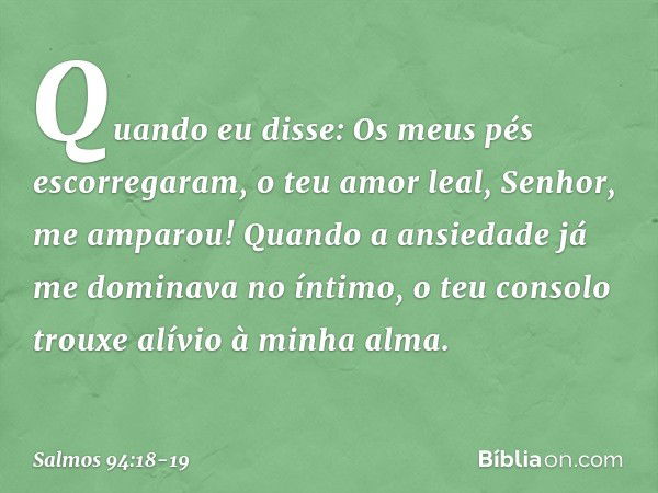 Quando eu disse:
Os meus pés escorregaram,
o teu amor leal, Senhor, me amparou! Quando a ansiedade
já me dominava no íntimo,
o teu consolo trouxe alívio à minha