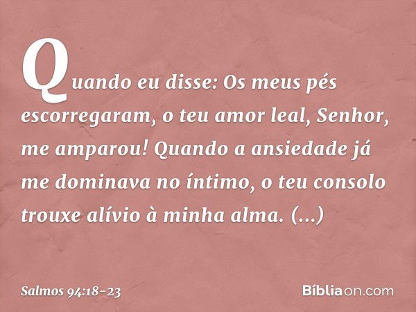 Quando eu disse:
Os meus pés escorregaram,
o teu amor leal, Senhor, me amparou! Quando a ansiedade
já me dominava no íntimo,
o teu consolo trouxe alívio à minha