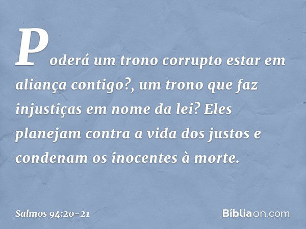 Poderá um trono corrupto
estar em aliança contigo?,
um trono que faz injustiças em nome da lei? Eles planejam contra a vida dos justos
e condenam os inocentes à