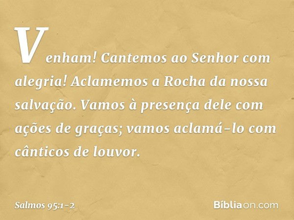 Venham! Cantemos ao Senhor com alegria!
Aclamemos a Rocha da nossa salvação. Vamos à presença dele com ações de graças;
vamos aclamá-lo com cânticos de louvor. 