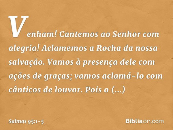 Venham! Cantemos ao Senhor com alegria!
Aclamemos a Rocha da nossa salvação. Vamos à presença dele com ações de graças;
vamos aclamá-lo com cânticos de louvor. 