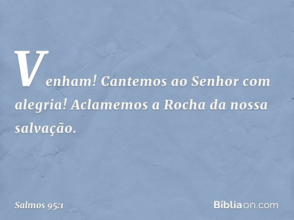 Venham! Cantemos ao Senhor com alegria!
Aclamemos a Rocha da nossa salvação. -- Salmo 95:1