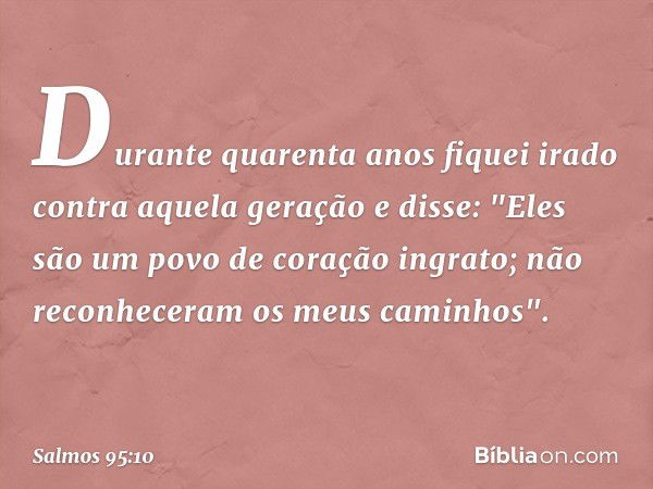 Durante quarenta anos
fiquei irado contra aquela geração e disse:
"Eles são um povo de coração ingrato;
não reconheceram os meus caminhos". -- Salmo 95:10