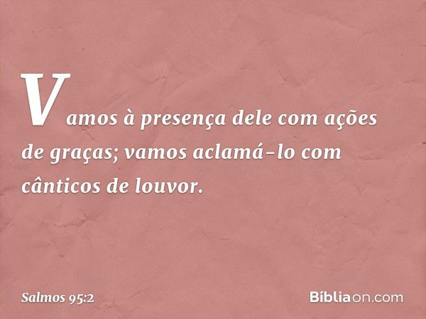 Vamos à presença dele com ações de graças;
vamos aclamá-lo com cânticos de louvor. -- Salmo 95:2