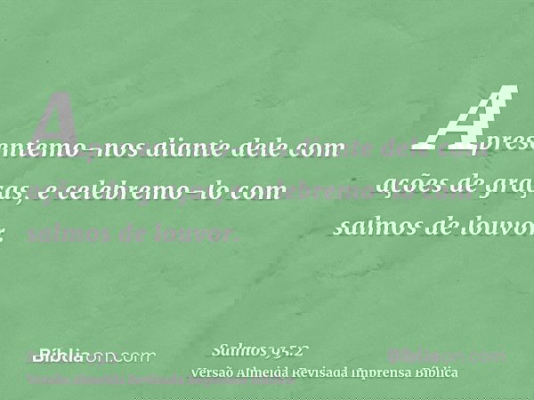 Apresentemo-nos diante dele com ações de graças, e celebremo-lo com salmos de louvor.