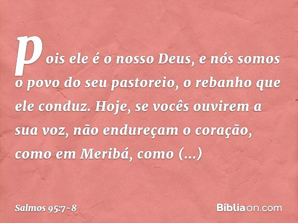 pois ele é o nosso Deus,
e nós somos o povo do seu pastoreio,
o rebanho que ele conduz.
Hoje, se vocês ouvirem a sua voz, não endureçam o coração, como em Merib