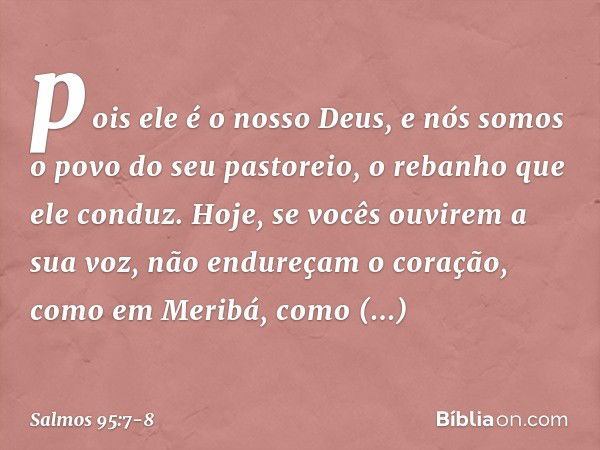 pois ele é o nosso Deus,
e nós somos o povo do seu pastoreio,
o rebanho que ele conduz.
Hoje, se vocês ouvirem a sua voz, não endureçam o coração, como em Merib