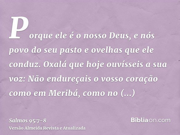 Porque ele é o nosso Deus, e nós povo do seu pasto e ovelhas que ele conduz. Oxalá que hoje ouvísseis a sua voz:Não endureçais o vosso coração como em Meribá, c