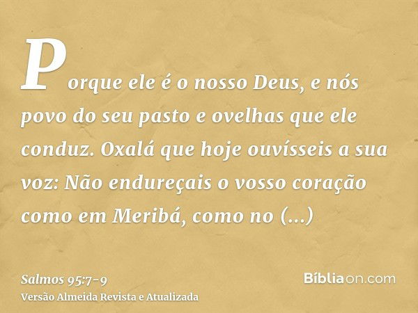 Porque ele é o nosso Deus, e nós povo do seu pasto e ovelhas que ele conduz. Oxalá que hoje ouvísseis a sua voz:Não endureçais o vosso coração como em Meribá, c