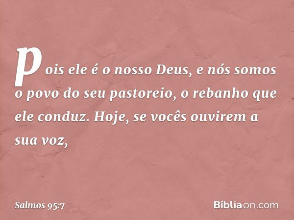 pois ele é o nosso Deus,
e nós somos o povo do seu pastoreio,
o rebanho que ele conduz.
Hoje, se vocês ouvirem a sua voz, -- Salmo 95:7