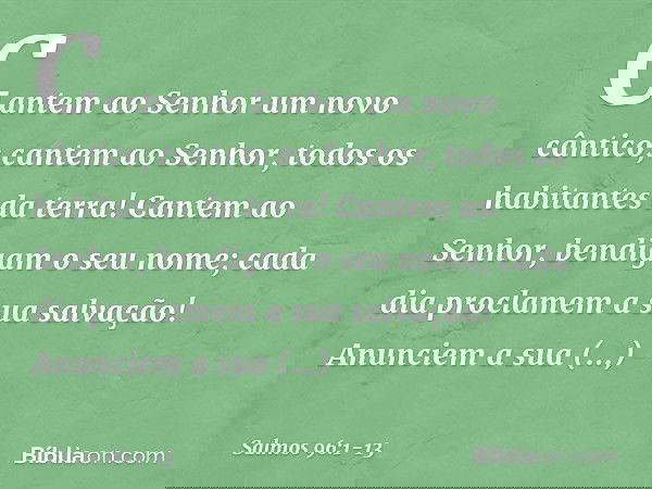 Cantem ao Senhor um novo cântico;
cantem ao Senhor, todos os habitantes da terra! Cantem ao Senhor, bendigam o seu nome;
cada dia proclamem a sua salvação! Anun