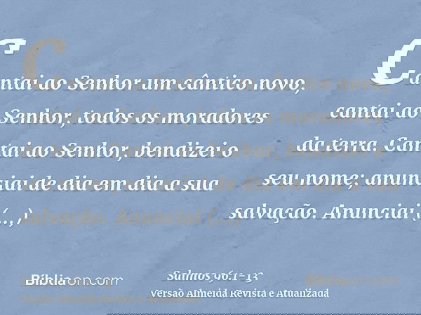 Cantai ao Senhor um cântico novo, cantai ao Senhor, todos os moradores da terra.Cantai ao Senhor, bendizei o seu nome; anunciai de dia em dia a sua salvação.Anu