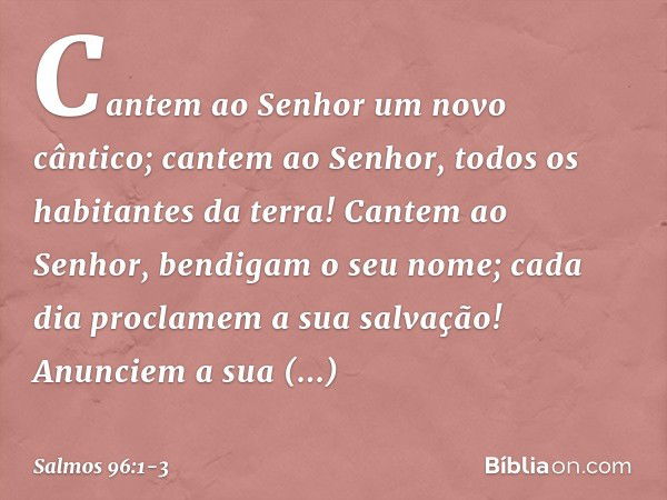 Cantem ao Senhor um novo cântico;
cantem ao Senhor, todos os habitantes da terra! Cantem ao Senhor, bendigam o seu nome;
cada dia proclamem a sua salvação! Anun