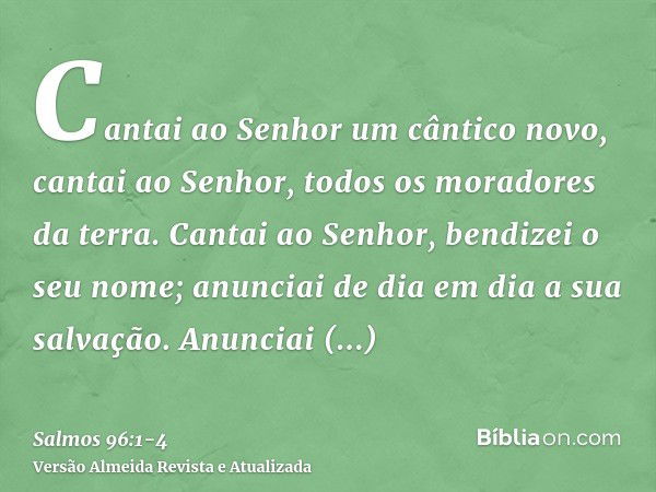 Cantai ao Senhor um cântico novo, cantai ao Senhor, todos os moradores da terra.Cantai ao Senhor, bendizei o seu nome; anunciai de dia em dia a sua salvação.Anu