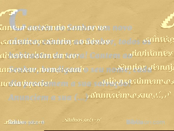 Cantem ao Senhor um novo cântico;
cantem ao Senhor, todos os habitantes da terra! Cantem ao Senhor, bendigam o seu nome;
cada dia proclamem a sua salvação! Anun