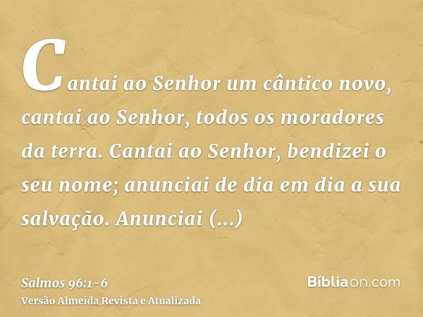 Cantai ao Senhor um cântico novo, cantai ao Senhor, todos os moradores da terra.Cantai ao Senhor, bendizei o seu nome; anunciai de dia em dia a sua salvação.Anu