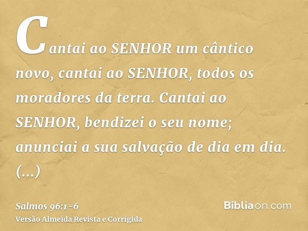 Cantai ao SENHOR um cântico novo, cantai ao SENHOR, todos os moradores da terra.Cantai ao SENHOR, bendizei o seu nome; anunciai a sua salvação de dia em dia.Anu