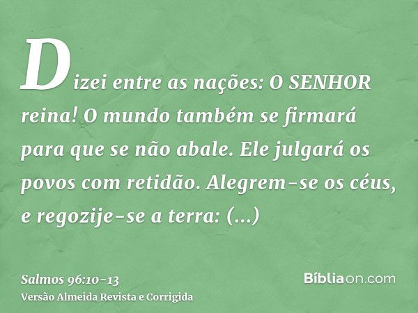 Dizei entre as nações: O SENHOR reina! O mundo também se firmará para que se não abale. Ele julgará os povos com retidão.Alegrem-se os céus, e regozije-se a ter