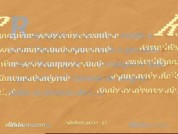 Regozijem-se os céus e exulte a terra!
Ressoe o mar e tudo o que nele existe! Regozijem-se os campos
e tudo o que neles há!
Cantem de alegria todas as árvores d