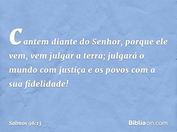 cantem diante do Senhor, porque ele vem,
vem julgar a terra;
julgará o mundo com justiça
e os povos com a sua fidelidade! -- Salmo 96:13