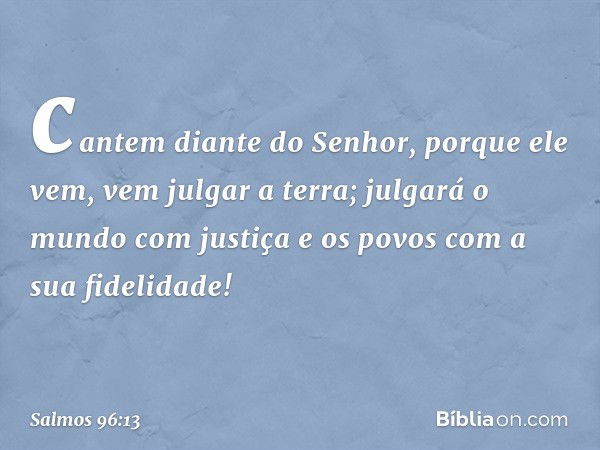 cantem diante do Senhor, porque ele vem,
vem julgar a terra;
julgará o mundo com justiça
e os povos com a sua fidelidade! -- Salmo 96:13