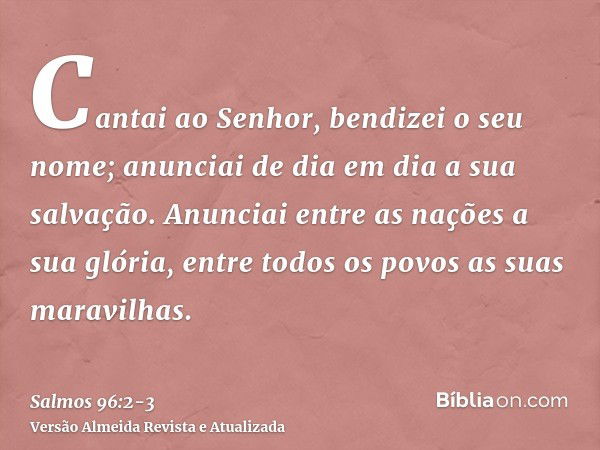 Cantai ao Senhor, bendizei o seu nome; anunciai de dia em dia a sua salvação.Anunciai entre as nações a sua glória, entre todos os povos as suas maravilhas.