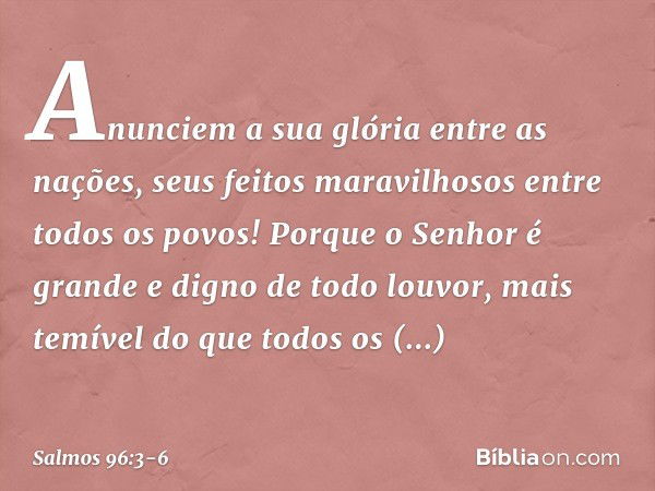 Anunciem a sua glória entre as nações,
seus feitos maravilhosos entre todos os povos! Porque o Senhor é grande
e digno de todo louvor,
mais temível do que todos