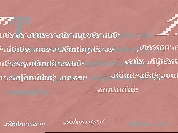 Todos os deuses das nações
não passam de ídolos,
mas o Senhor fez os céus. Majestade e esplendor estão diante dele;
poder e dignidade, no seu santuário. -- Salm